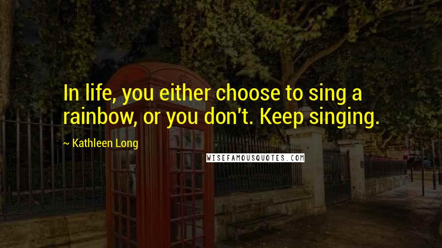 Kathleen Long Quotes: In life, you either choose to sing a rainbow, or you don't. Keep singing.