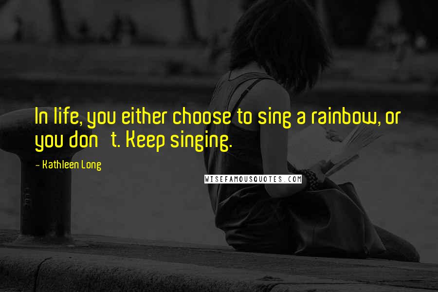 Kathleen Long Quotes: In life, you either choose to sing a rainbow, or you don't. Keep singing.