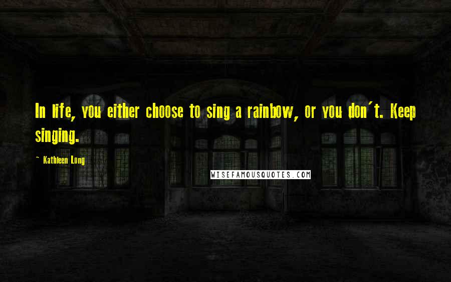 Kathleen Long Quotes: In life, you either choose to sing a rainbow, or you don't. Keep singing.