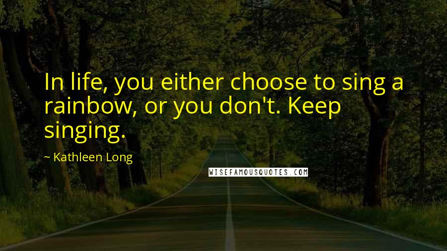 Kathleen Long Quotes: In life, you either choose to sing a rainbow, or you don't. Keep singing.