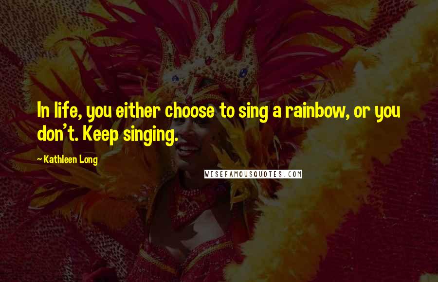 Kathleen Long Quotes: In life, you either choose to sing a rainbow, or you don't. Keep singing.