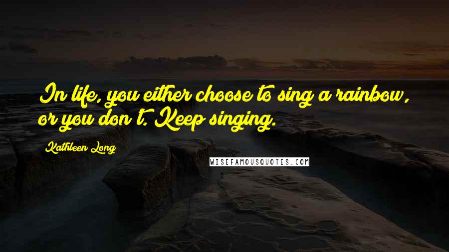 Kathleen Long Quotes: In life, you either choose to sing a rainbow, or you don't. Keep singing.