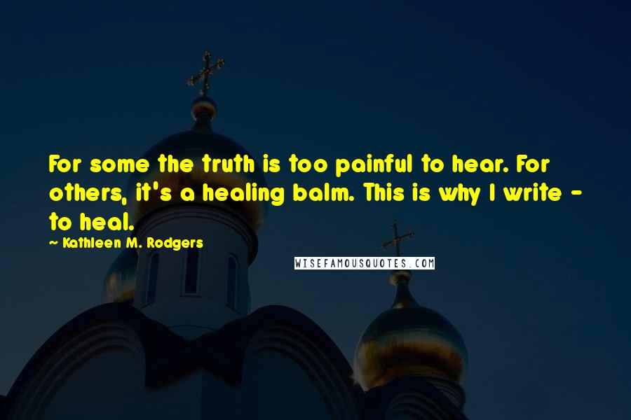 Kathleen M. Rodgers Quotes: For some the truth is too painful to hear. For others, it's a healing balm. This is why I write - to heal.