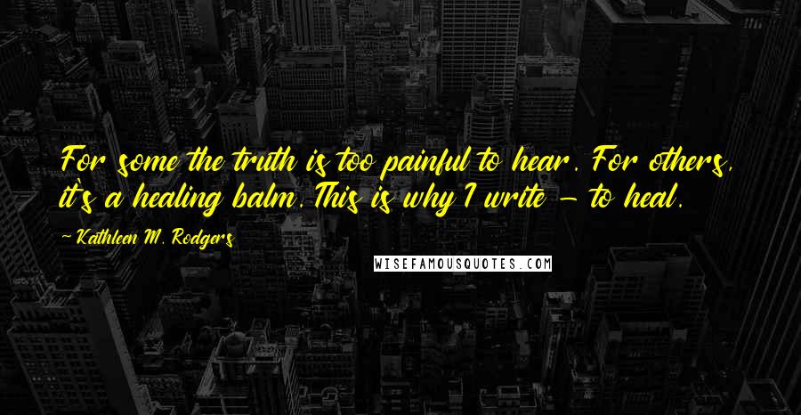 Kathleen M. Rodgers Quotes: For some the truth is too painful to hear. For others, it's a healing balm. This is why I write - to heal.