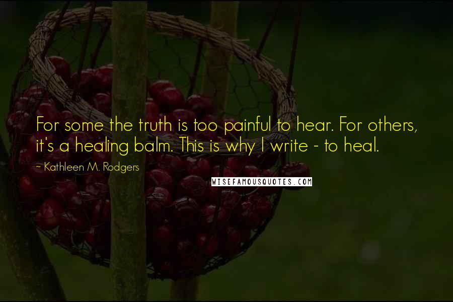 Kathleen M. Rodgers Quotes: For some the truth is too painful to hear. For others, it's a healing balm. This is why I write - to heal.