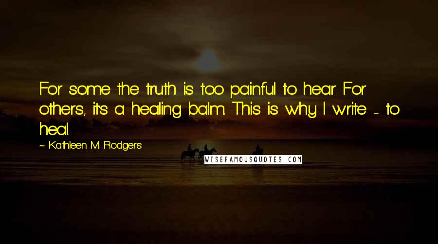 Kathleen M. Rodgers Quotes: For some the truth is too painful to hear. For others, it's a healing balm. This is why I write - to heal.