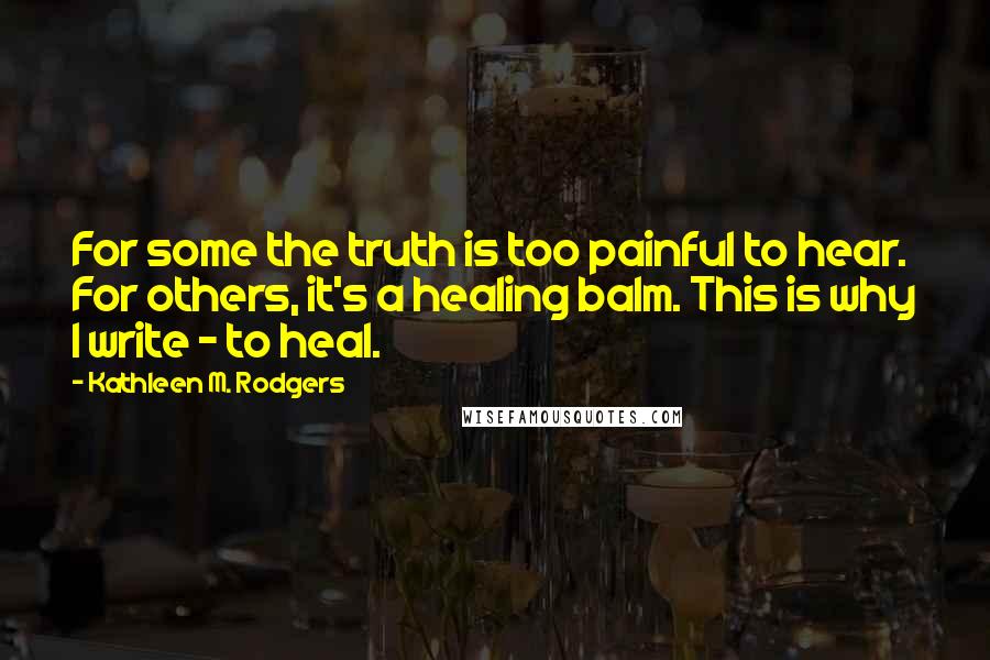 Kathleen M. Rodgers Quotes: For some the truth is too painful to hear. For others, it's a healing balm. This is why I write - to heal.