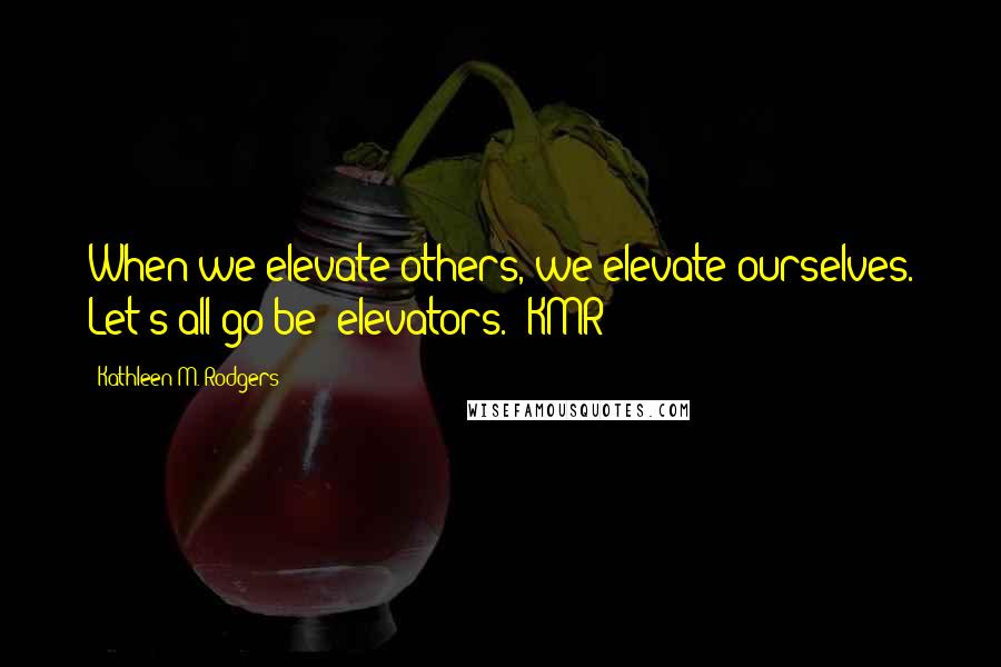 Kathleen M. Rodgers Quotes: When we elevate others, we elevate ourselves. Let's all go be "elevators." KMR