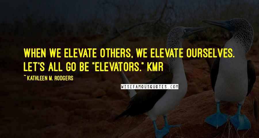 Kathleen M. Rodgers Quotes: When we elevate others, we elevate ourselves. Let's all go be "elevators." KMR