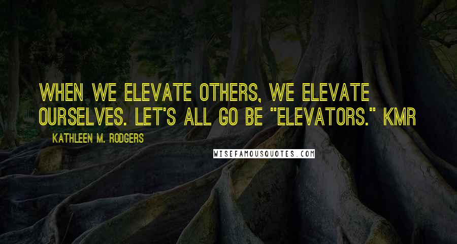 Kathleen M. Rodgers Quotes: When we elevate others, we elevate ourselves. Let's all go be "elevators." KMR