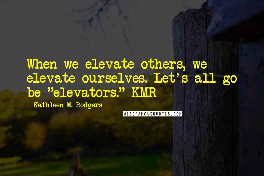 Kathleen M. Rodgers Quotes: When we elevate others, we elevate ourselves. Let's all go be "elevators." KMR