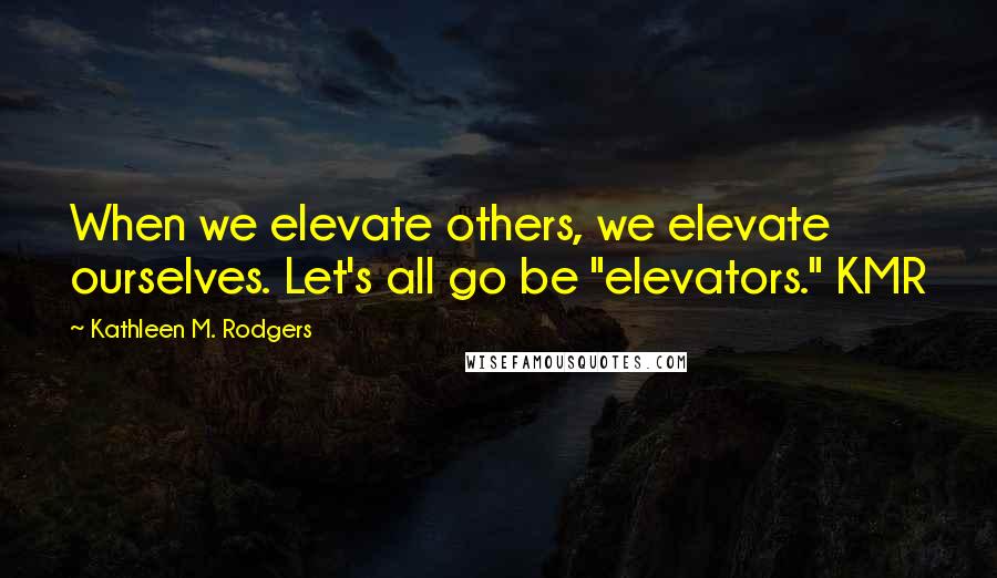 Kathleen M. Rodgers Quotes: When we elevate others, we elevate ourselves. Let's all go be "elevators." KMR