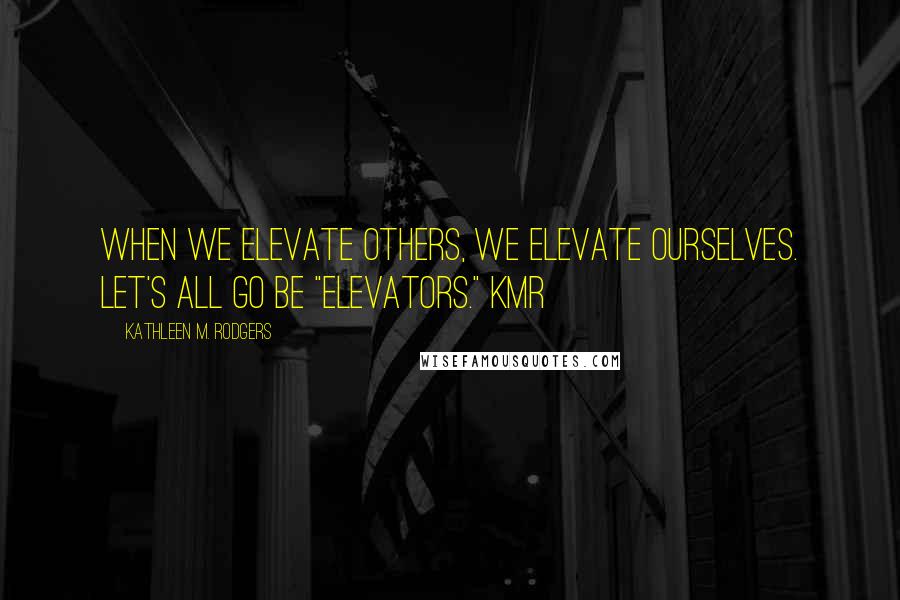 Kathleen M. Rodgers Quotes: When we elevate others, we elevate ourselves. Let's all go be "elevators." KMR