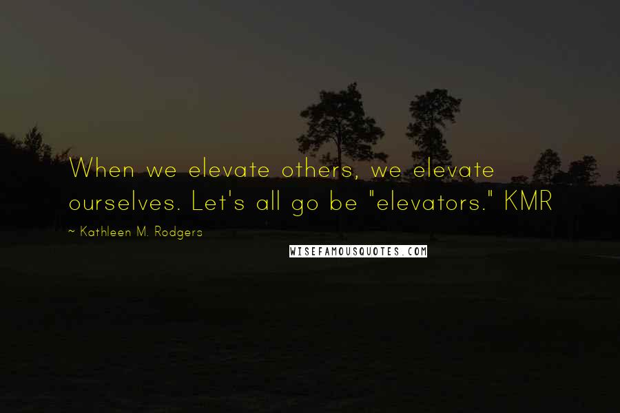 Kathleen M. Rodgers Quotes: When we elevate others, we elevate ourselves. Let's all go be "elevators." KMR