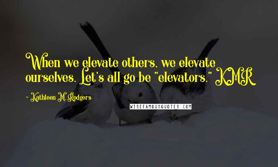 Kathleen M. Rodgers Quotes: When we elevate others, we elevate ourselves. Let's all go be "elevators." KMR