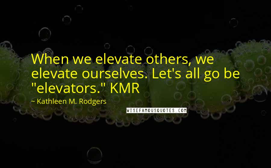 Kathleen M. Rodgers Quotes: When we elevate others, we elevate ourselves. Let's all go be "elevators." KMR