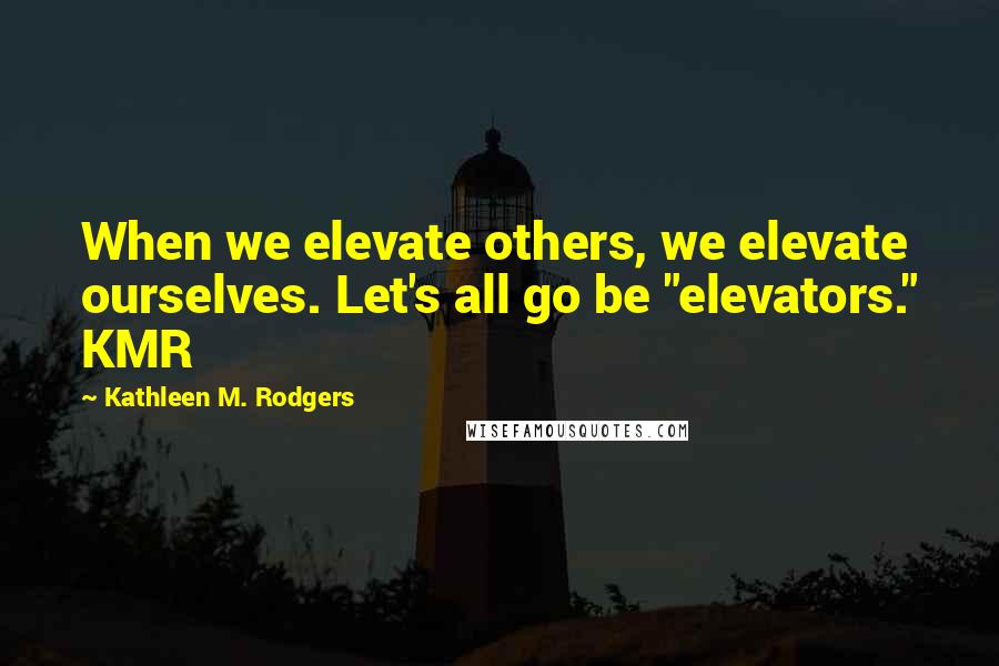 Kathleen M. Rodgers Quotes: When we elevate others, we elevate ourselves. Let's all go be "elevators." KMR