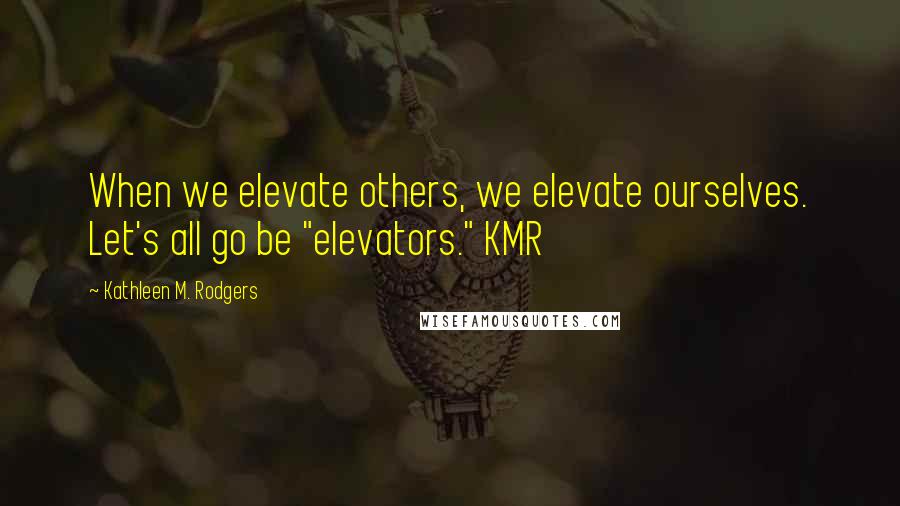 Kathleen M. Rodgers Quotes: When we elevate others, we elevate ourselves. Let's all go be "elevators." KMR