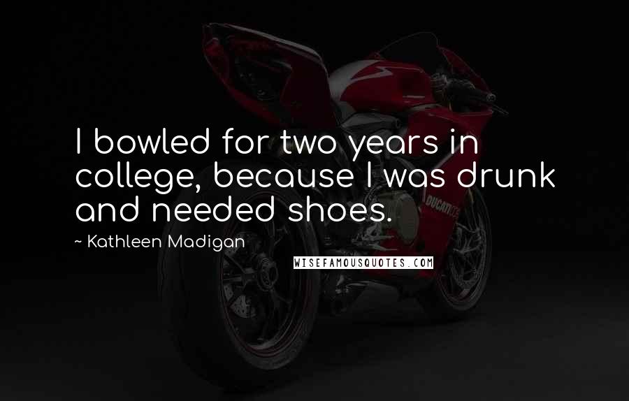 Kathleen Madigan Quotes: I bowled for two years in college, because I was drunk and needed shoes.