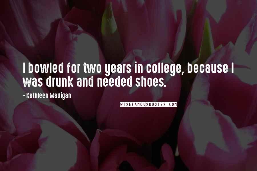 Kathleen Madigan Quotes: I bowled for two years in college, because I was drunk and needed shoes.