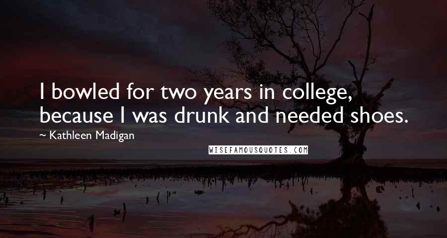 Kathleen Madigan Quotes: I bowled for two years in college, because I was drunk and needed shoes.