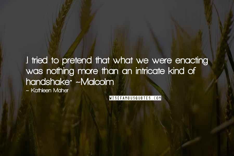 Kathleen Maher Quotes: ...I tried to pretend that what we were enacting was nothing more than an intricate kind of handshake." ~Malcolm
