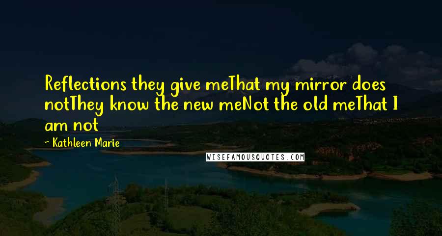 Kathleen Marie Quotes: Reflections they give meThat my mirror does notThey know the new meNot the old meThat I am not