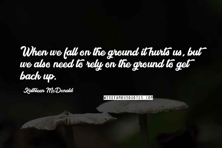 Kathleen McDonald Quotes: When we fall on the ground it hurts us, but we also need to rely on the ground to get back up.