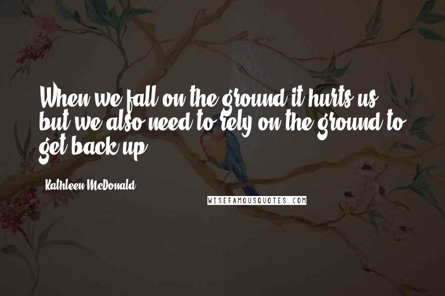 Kathleen McDonald Quotes: When we fall on the ground it hurts us, but we also need to rely on the ground to get back up.