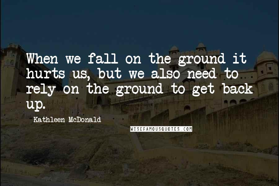 Kathleen McDonald Quotes: When we fall on the ground it hurts us, but we also need to rely on the ground to get back up.