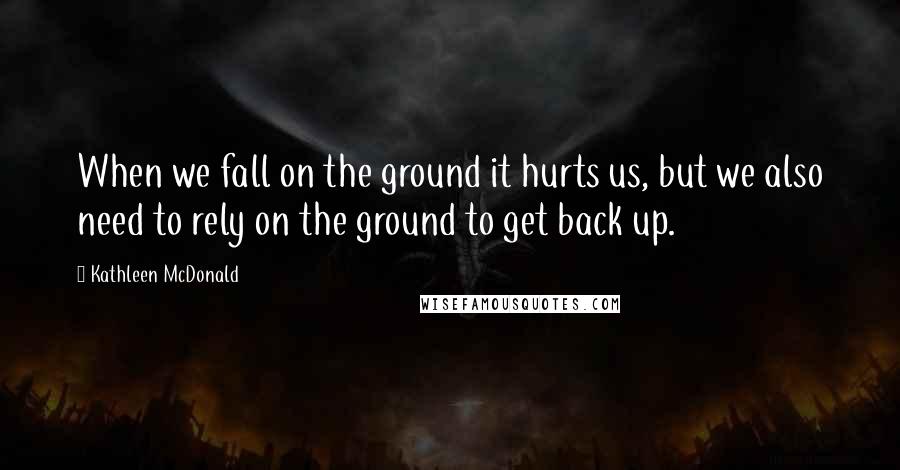 Kathleen McDonald Quotes: When we fall on the ground it hurts us, but we also need to rely on the ground to get back up.