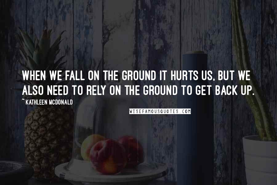 Kathleen McDonald Quotes: When we fall on the ground it hurts us, but we also need to rely on the ground to get back up.