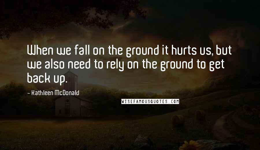 Kathleen McDonald Quotes: When we fall on the ground it hurts us, but we also need to rely on the ground to get back up.