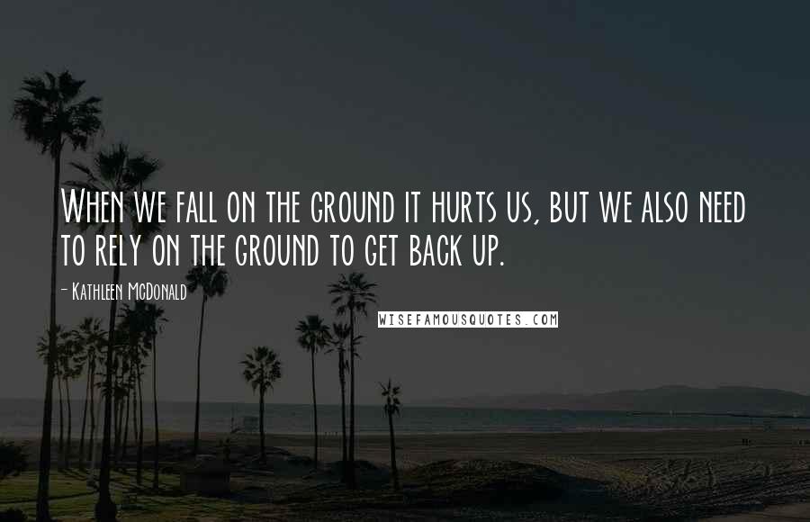 Kathleen McDonald Quotes: When we fall on the ground it hurts us, but we also need to rely on the ground to get back up.