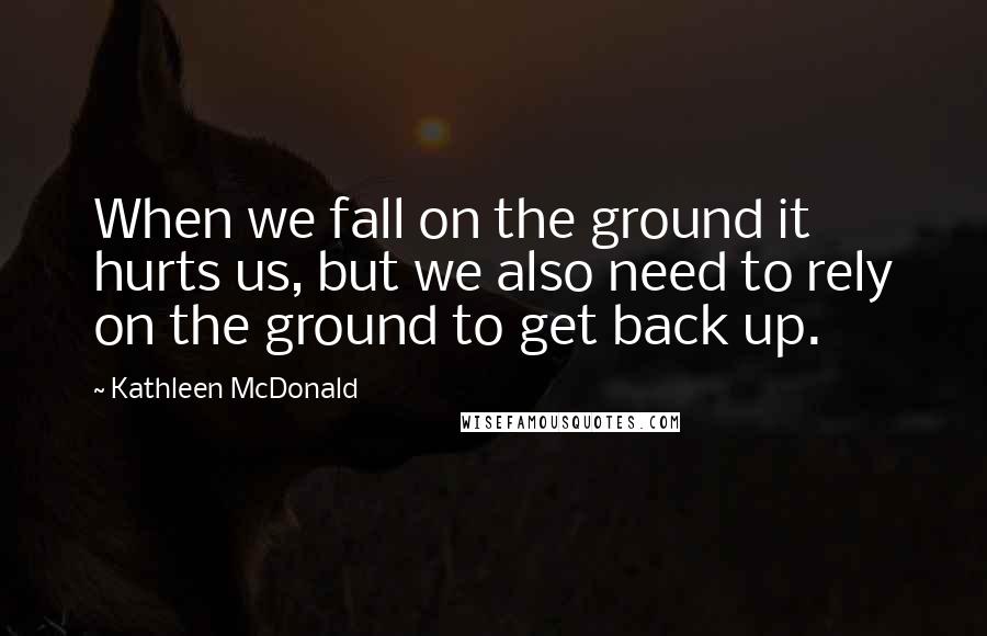 Kathleen McDonald Quotes: When we fall on the ground it hurts us, but we also need to rely on the ground to get back up.