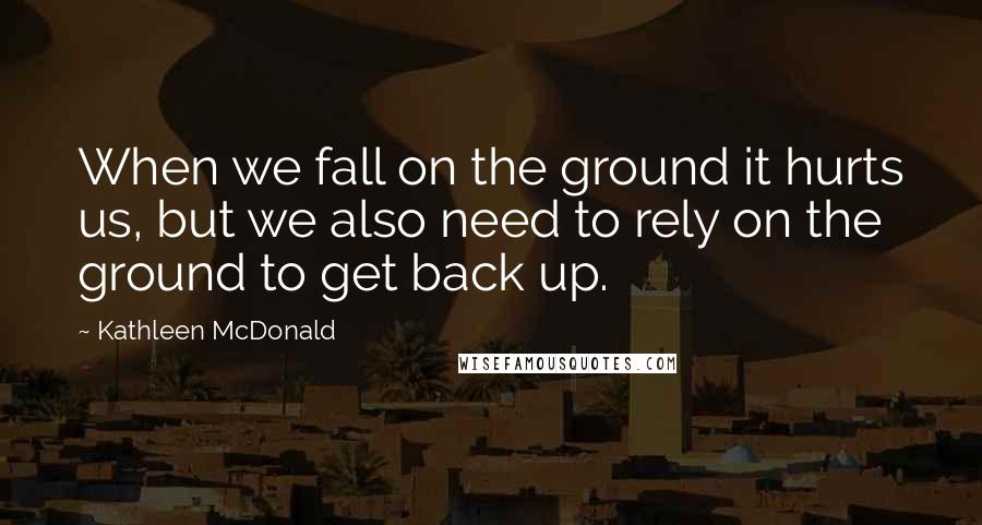 Kathleen McDonald Quotes: When we fall on the ground it hurts us, but we also need to rely on the ground to get back up.