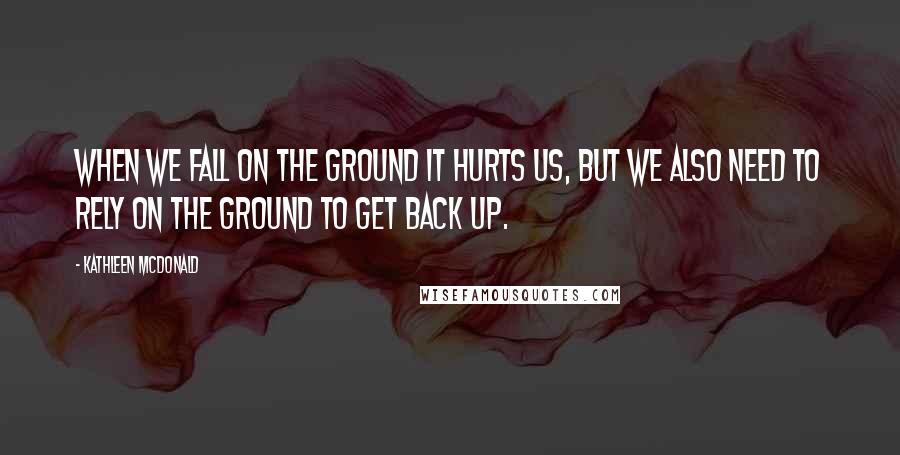 Kathleen McDonald Quotes: When we fall on the ground it hurts us, but we also need to rely on the ground to get back up.