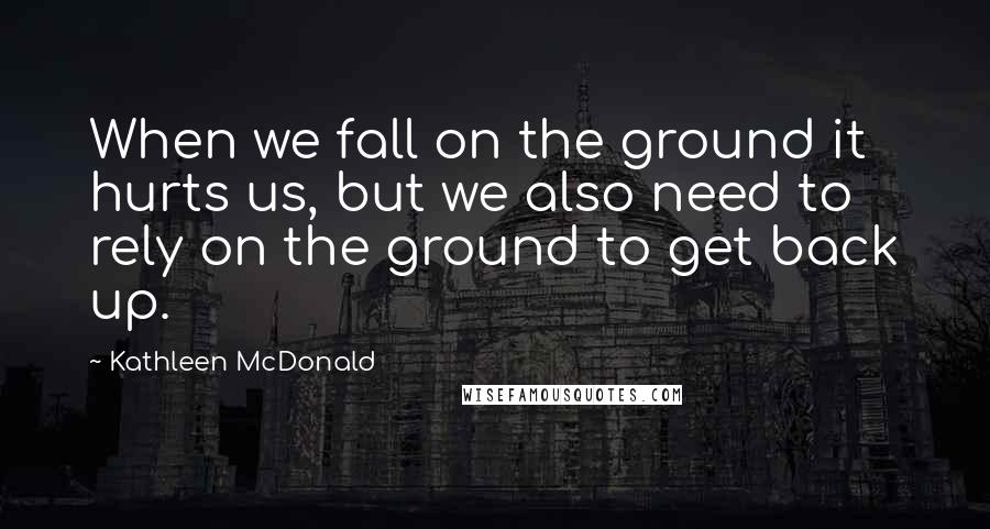 Kathleen McDonald Quotes: When we fall on the ground it hurts us, but we also need to rely on the ground to get back up.