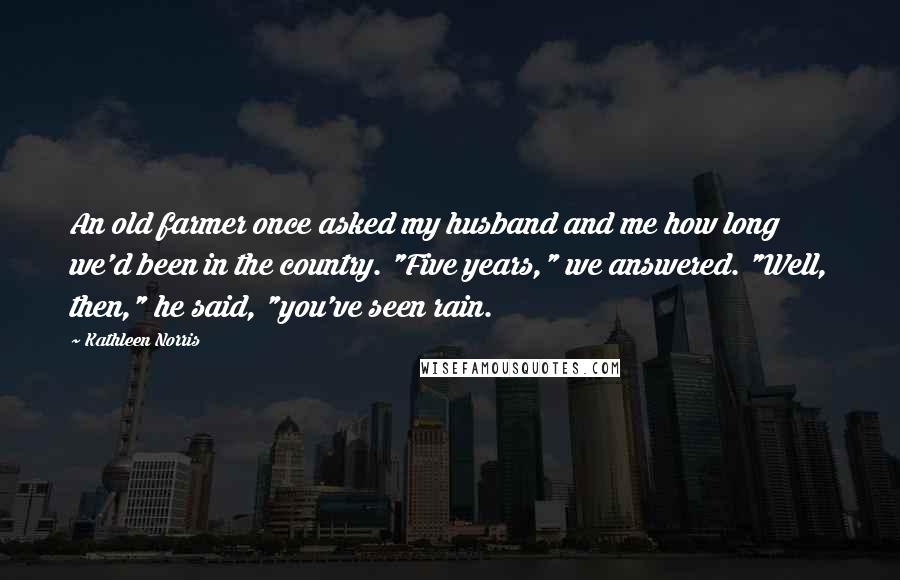 Kathleen Norris Quotes: An old farmer once asked my husband and me how long we'd been in the country. "Five years," we answered. "Well, then," he said, "you've seen rain.