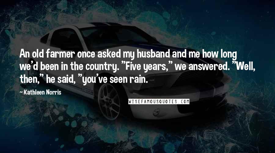 Kathleen Norris Quotes: An old farmer once asked my husband and me how long we'd been in the country. "Five years," we answered. "Well, then," he said, "you've seen rain.