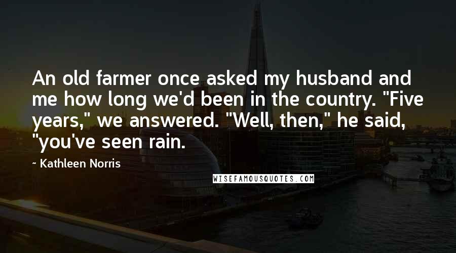 Kathleen Norris Quotes: An old farmer once asked my husband and me how long we'd been in the country. "Five years," we answered. "Well, then," he said, "you've seen rain.