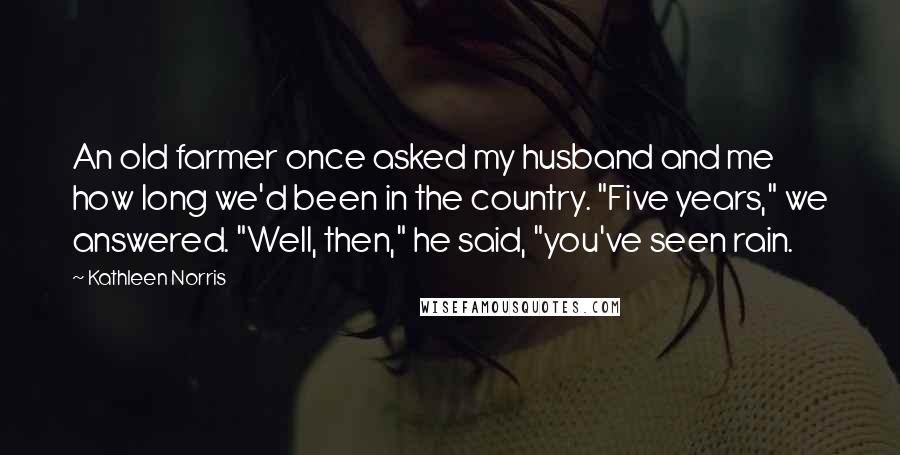 Kathleen Norris Quotes: An old farmer once asked my husband and me how long we'd been in the country. "Five years," we answered. "Well, then," he said, "you've seen rain.