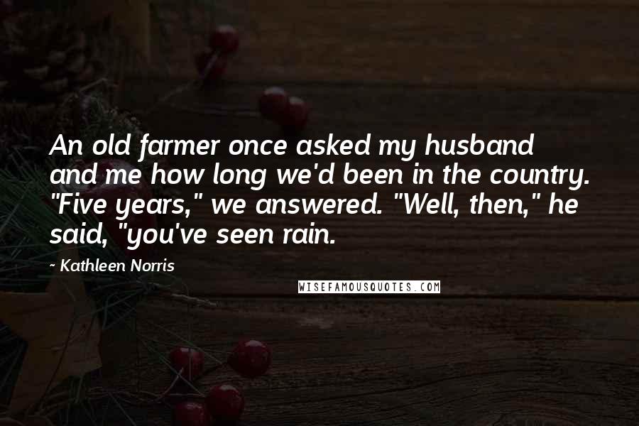 Kathleen Norris Quotes: An old farmer once asked my husband and me how long we'd been in the country. "Five years," we answered. "Well, then," he said, "you've seen rain.