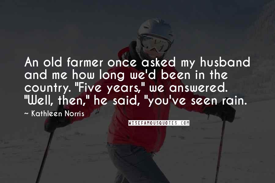 Kathleen Norris Quotes: An old farmer once asked my husband and me how long we'd been in the country. "Five years," we answered. "Well, then," he said, "you've seen rain.