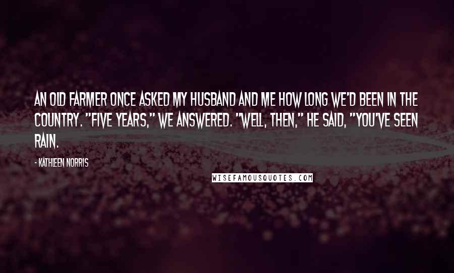 Kathleen Norris Quotes: An old farmer once asked my husband and me how long we'd been in the country. "Five years," we answered. "Well, then," he said, "you've seen rain.