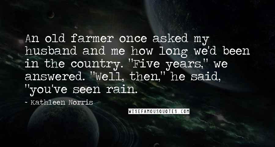 Kathleen Norris Quotes: An old farmer once asked my husband and me how long we'd been in the country. "Five years," we answered. "Well, then," he said, "you've seen rain.