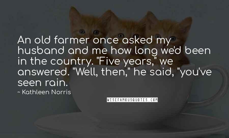 Kathleen Norris Quotes: An old farmer once asked my husband and me how long we'd been in the country. "Five years," we answered. "Well, then," he said, "you've seen rain.