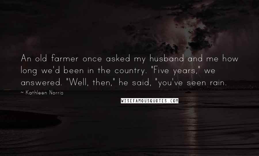 Kathleen Norris Quotes: An old farmer once asked my husband and me how long we'd been in the country. "Five years," we answered. "Well, then," he said, "you've seen rain.