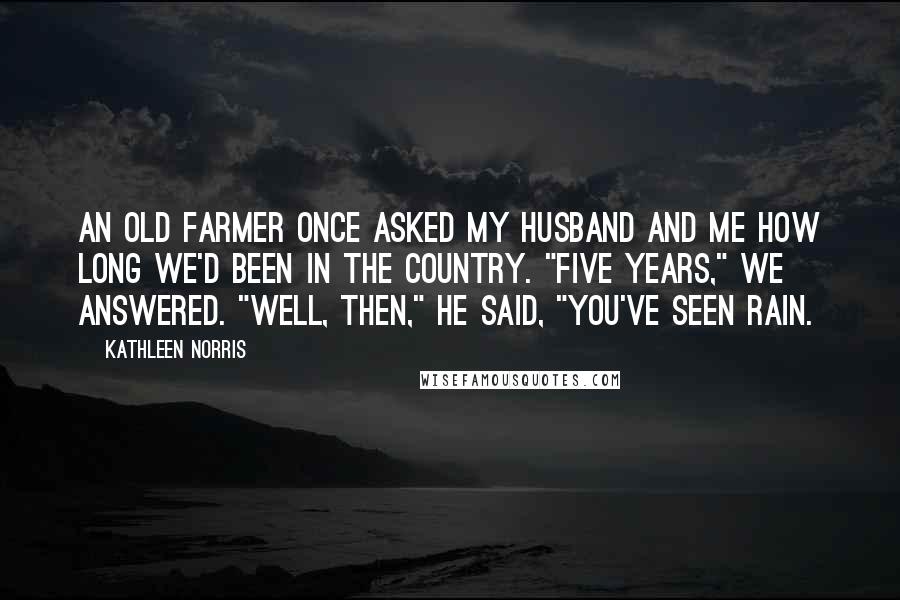 Kathleen Norris Quotes: An old farmer once asked my husband and me how long we'd been in the country. "Five years," we answered. "Well, then," he said, "you've seen rain.