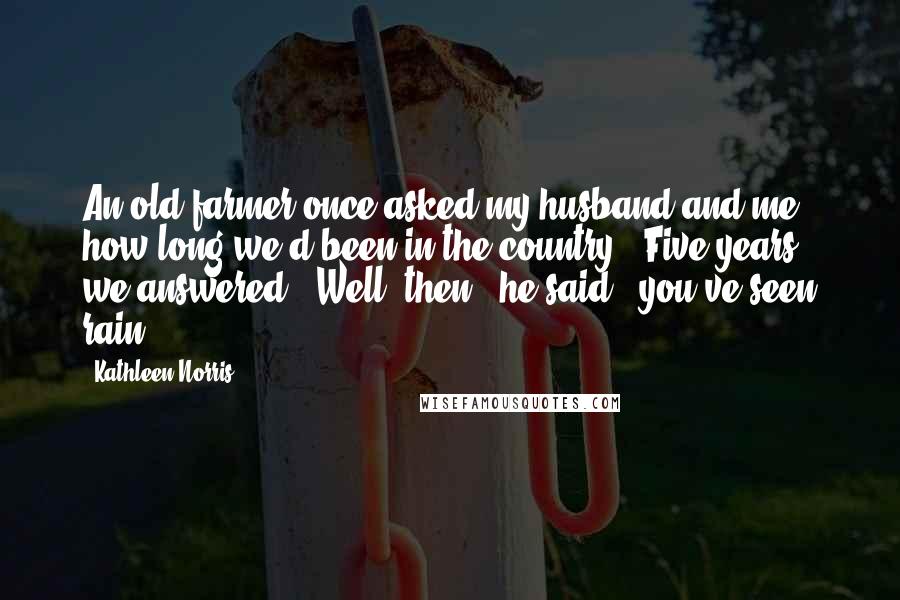 Kathleen Norris Quotes: An old farmer once asked my husband and me how long we'd been in the country. "Five years," we answered. "Well, then," he said, "you've seen rain.